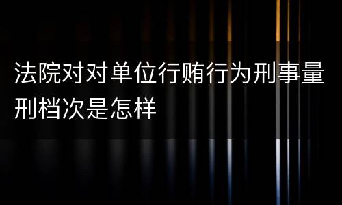 法院对对单位行贿行为刑事量刑档次是怎样
