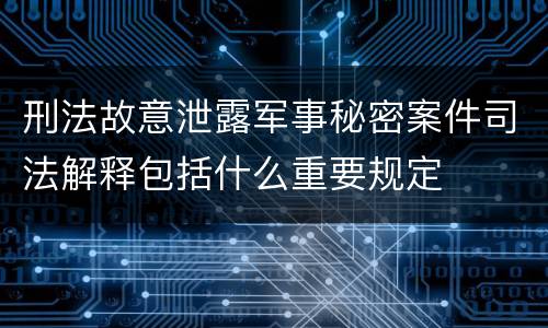 刑法故意泄露军事秘密案件司法解释包括什么重要规定