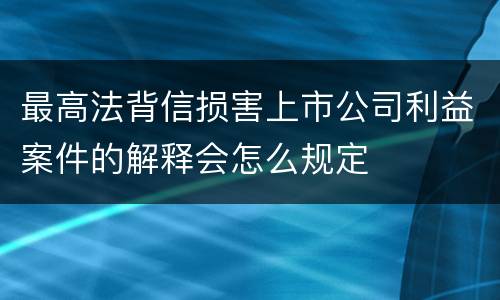 最高法背信损害上市公司利益案件的解释会怎么规定