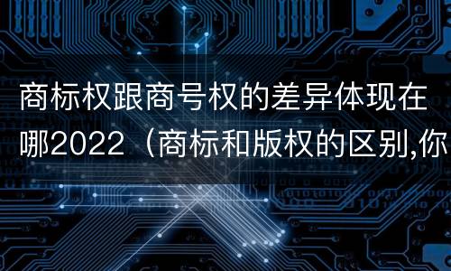 商标权跟商号权的差异体现在哪2022（商标和版权的区别,你知道多少?）
