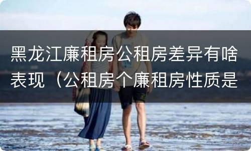 黑龙江廉租房公租房差异有啥表现（公租房个廉租房性质是一样的吗）
