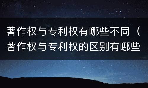 著作权与专利权有哪些不同（著作权与专利权的区别有哪些）