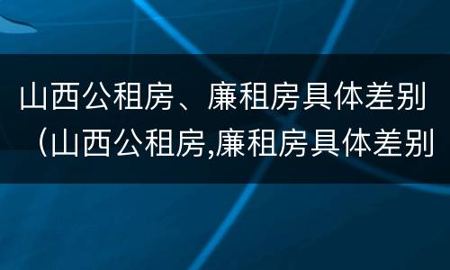山西公租房、廉租房具体差别（山西公租房,廉租房具体差别在哪）