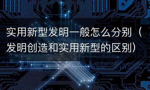 实用新型发明一般怎么分别（发明创造和实用新型的区别）