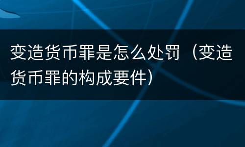变造货币罪是怎么处罚（变造货币罪的构成要件）