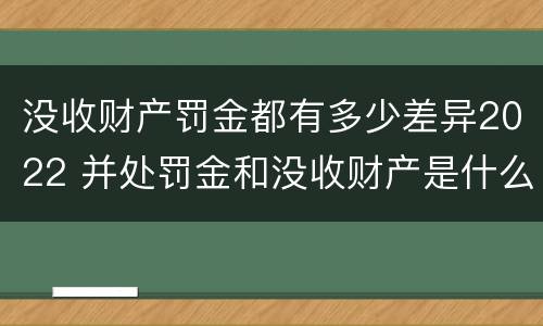 没收财产罚金都有多少差异2022 并处罚金和没收财产是什么意思