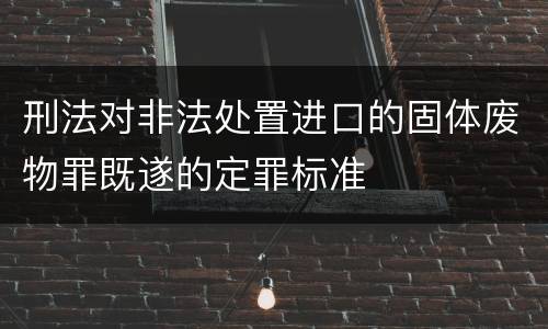 刑法对非法处置进口的固体废物罪既遂的定罪标准
