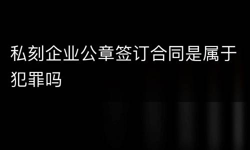 私刻企业公章签订合同是属于犯罪吗