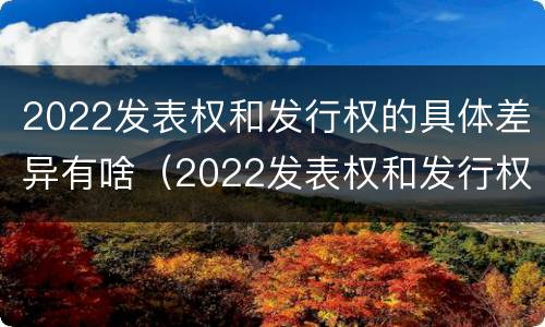 2022发表权和发行权的具体差异有啥（2022发表权和发行权的具体差异有啥不同）