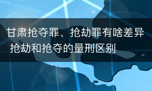 甘肃抢夺罪、抢劫罪有啥差异 抢劫和抢夺的量刑区别