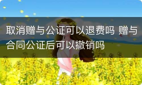 取消赠与公证可以退费吗 赠与合同公证后可以撤销吗