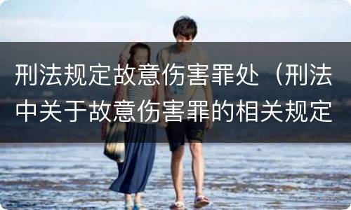 刑法规定故意伤害罪处（刑法中关于故意伤害罪的相关规定）