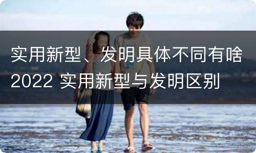 实用新型、发明具体不同有啥2022 实用新型与发明区别