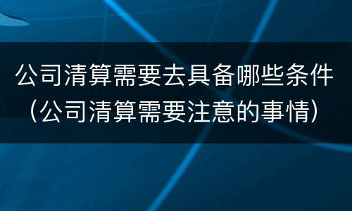 公司清算需要去具备哪些条件（公司清算需要注意的事情）