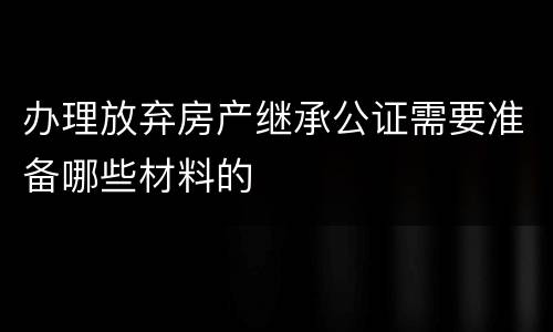 办理放弃房产继承公证需要准备哪些材料的