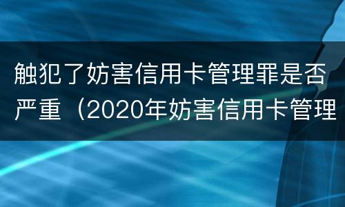 触犯了妨害信用卡管理罪是否严重（2020年妨害信用卡管理罪案例）