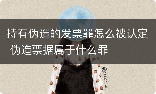 持有伪造的发票罪怎么被认定 伪造票据属于什么罪