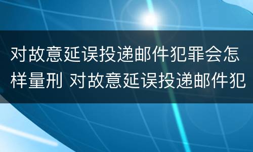 对故意延误投递邮件犯罪会怎样量刑 对故意延误投递邮件犯罪会怎样量刑呢