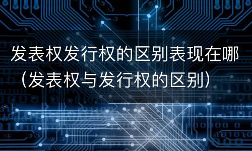 发表权发行权的区别表现在哪（发表权与发行权的区别）