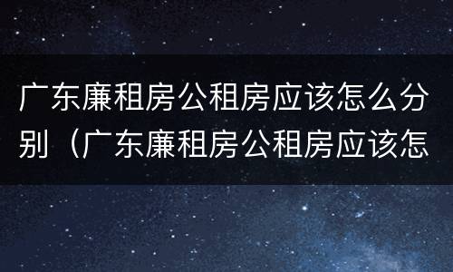 广东廉租房公租房应该怎么分别（广东廉租房公租房应该怎么分别申请的）