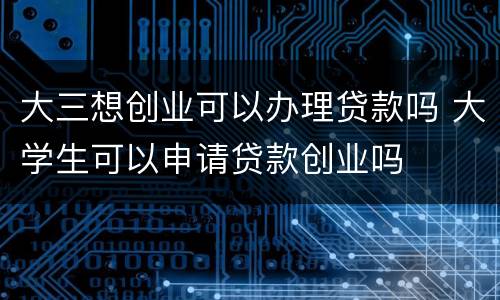 大三想创业可以办理贷款吗 大学生可以申请贷款创业吗