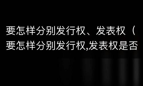 要怎样分别发行权、发表权（要怎样分别发行权,发表权是否正确）