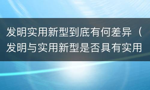 发明实用新型到底有何差异（发明与实用新型是否具有实用性）