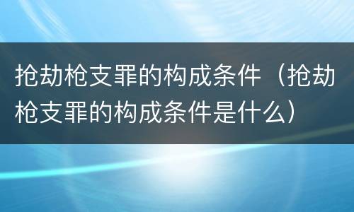 抢劫枪支罪的构成条件（抢劫枪支罪的构成条件是什么）