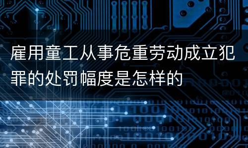 雇用童工从事危重劳动成立犯罪的处罚幅度是怎样的