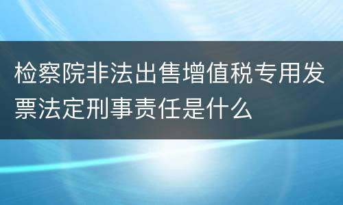 检察院非法出售增值税专用发票法定刑事责任是什么