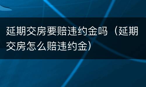 延期交房要赔违约金吗（延期交房怎么赔违约金）