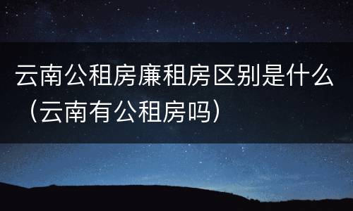 云南公租房廉租房区别是什么（云南有公租房吗）
