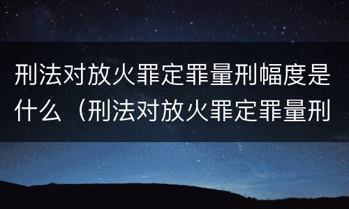 刑法对放火罪定罪量刑幅度是什么（刑法对放火罪定罪量刑幅度是什么规定）