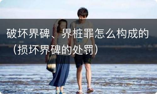 破坏界碑、界桩罪怎么构成的（损坏界碑的处罚）