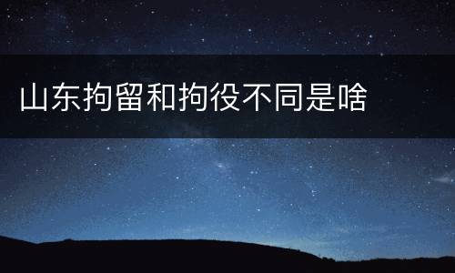 山东拘留和拘役不同是啥