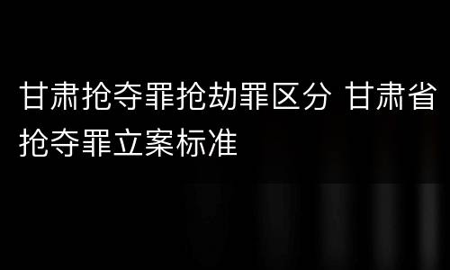 甘肃抢夺罪抢劫罪区分 甘肃省抢夺罪立案标准