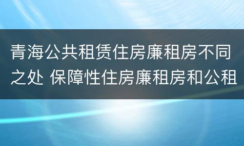 青海公共租赁住房廉租房不同之处 保障性住房廉租房和公租房区别