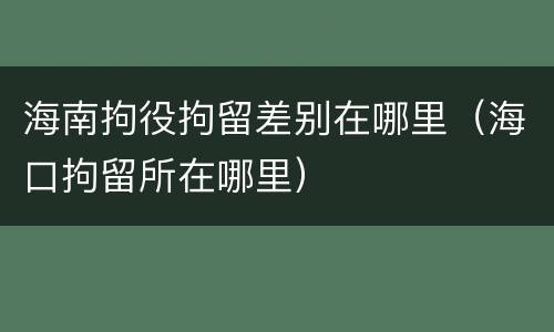 海南拘役拘留差别在哪里（海口拘留所在哪里）