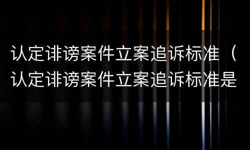 认定诽谤案件立案追诉标准（认定诽谤案件立案追诉标准是什么）