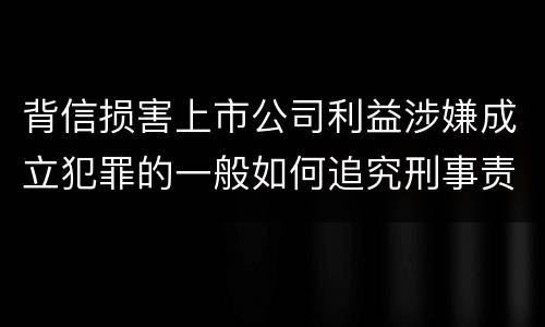 背信损害上市公司利益涉嫌成立犯罪的一般如何追究刑事责任