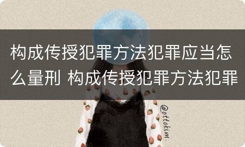 构成传授犯罪方法犯罪应当怎么量刑 构成传授犯罪方法犯罪应当怎么量刑的