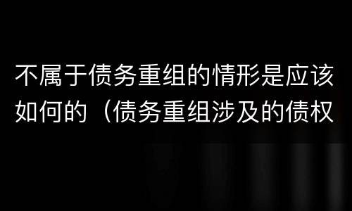 不属于债务重组的情形是应该如何的（债务重组涉及的债权和债务不包括）