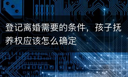 登记离婚需要的条件，孩子抚养权应该怎么确定