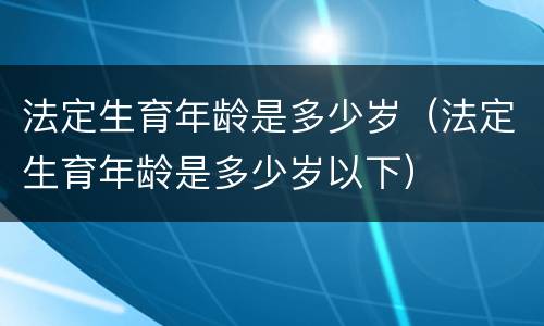 法定生育年龄是多少岁（法定生育年龄是多少岁以下）