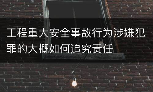 工程重大安全事故行为涉嫌犯罪的大概如何追究责任