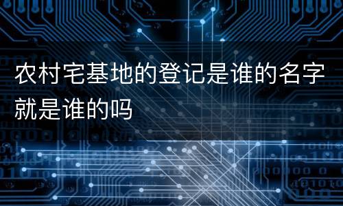 农村宅基地的登记是谁的名字就是谁的吗