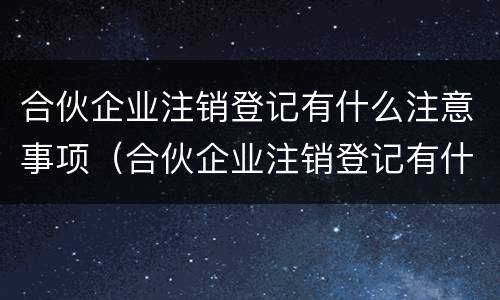 合伙企业注销登记有什么注意事项（合伙企业注销登记有什么注意事项嘛）