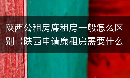 陕西公租房廉租房一般怎么区别（陕西申请廉租房需要什么条件）