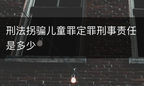 刑法拐骗儿童罪定罪刑事责任是多少