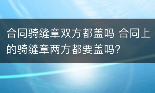 合同骑缝章双方都盖吗 合同上的骑缝章两方都要盖吗?